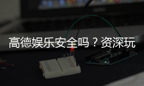 高德娱乐安全吗？资深玩家揭秘平台真实体验与保障措施