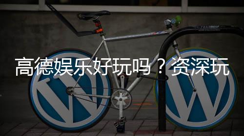 高德娱乐好玩吗?资深玩家带你揭秘真实体验