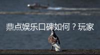 鼎点娱乐口碑如何？玩家真实评价与体验分享