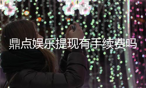 鼎点娱乐提现有手续费吗?手续费标准及到账时间详解