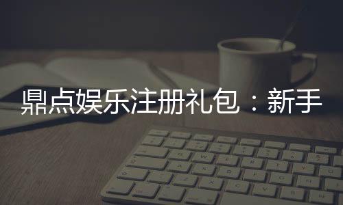 鼎点娱乐注册礼包:新手必领的超值豪礼与技巧分享
