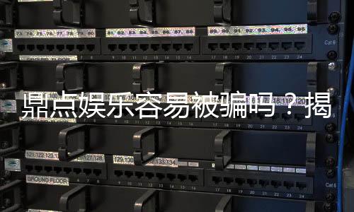 鼎点娱乐容易被骗吗？揭秘平台安全性及防骗指南