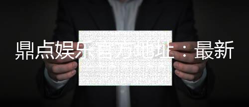 鼎点娱乐官方地址：最新官网入口及安全登录指南