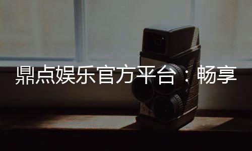 鼎点娱乐官方平台：畅享顶级棋牌与电子游艺的尊贵体验