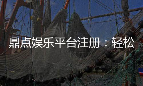 鼎点娱乐平台注册:轻松完成开户畅享顶级游戏体验