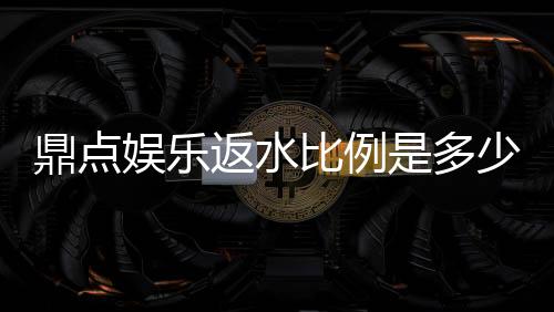 鼎点娱乐返水比例是多少?高额返水优惠详解与领取攻略