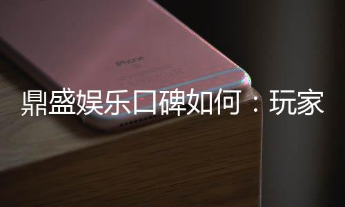 鼎盛娱乐口碑如何:玩家真实评价揭秘