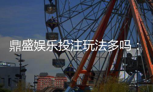 鼎盛娱乐投注玩法多吗:探秘多样化游戏选择