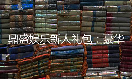 鼎盛娱乐新人礼包:豪华礼遇等你来领取