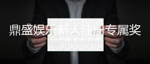 鼎盛娱乐新人注册专属奖励:尽享游戏乐趣