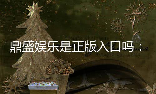 鼎盛娱乐是正版入口吗:揭秘鼎盛娱乐平台的真实情况