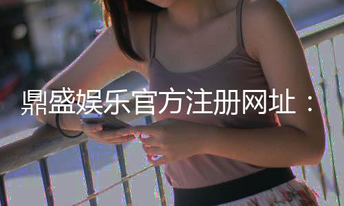 鼎盛娱乐官方注册网址：最新活动资讯