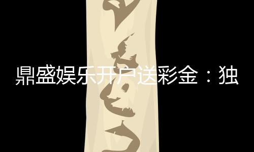 鼎盛娱乐开户送彩金:独家福利等你来拿