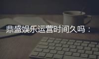 鼎盛娱乐运营时间久吗：值得信赖的老牌平台