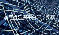 鼎盛娱乐黑平台吗：实情揭露