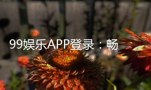 99娱乐APP登录:畅享顶级棋牌电游的尊贵体验