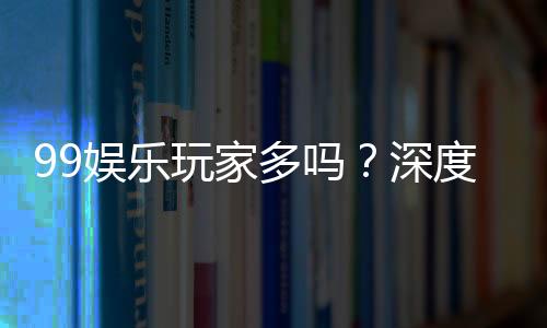 99娱乐玩家多吗?深度解析平台人气与玩家真实体验