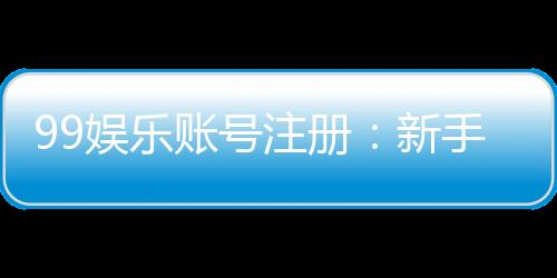 99娱乐账号注册：新手必看的一站式注册指南