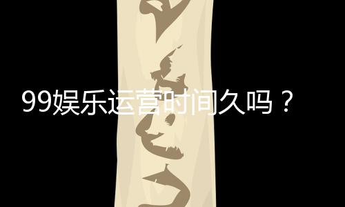 99娱乐运营时间久吗?资深玩家揭秘平台历史与稳定性