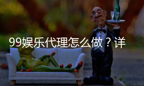 99娱乐代理怎么做?详细步骤与收益解析