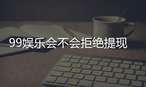 99娱乐会不会拒绝提现?深度解析平台出款规则与玩家实测反馈