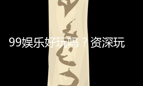 99娱乐好玩吗?资深玩家带你揭秘真实体验与赢钱技巧