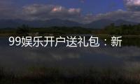 99娱乐开户送礼包：新会员专享豪礼首存即送大礼包
