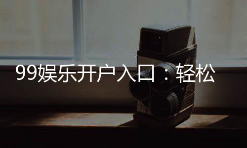 99娱乐开户入口:轻松注册畅享顶级棋牌娱乐体验