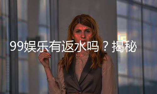 99娱乐有返水吗?揭秘返水政策与高额优惠详情