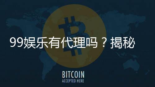 99娱乐有代理吗?揭秘代理加盟条件与流程