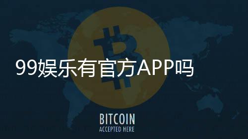 99娱乐有官方APP吗?一文详解下载方式与平台特色