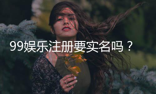99娱乐注册要实名吗?详细解答实名认证流程与注意事项