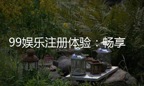 99娱乐注册体验:畅享顶级棋牌与电子游艺的尊贵之旅
