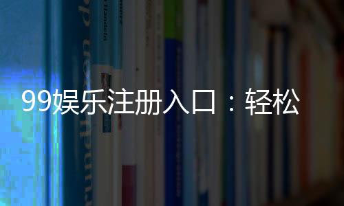 99娱乐注册入口:轻松获取专属游戏礼包与优惠