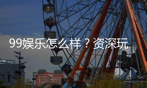99娱乐怎么样?资深玩家带你全面评测平台体验