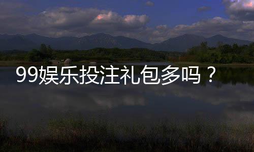 99娱乐投注礼包多吗?揭秘新手必领的八大彩金福利
