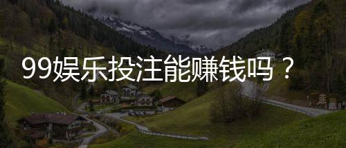 99娱乐投注能赚钱吗?揭秘真实盈利模式与实战技巧