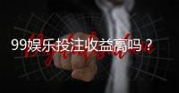 99娱乐投注收益高吗？深度解析高回报背后的实战策略
