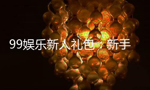 99娱乐新人礼包:新手必领的超值福利与独家优惠