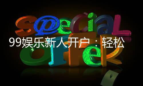 99娱乐新人开户:轻松注册领豪礼首存福利翻倍送