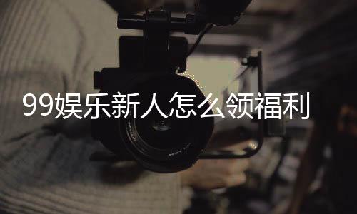 99娱乐新人怎么领福利?手把手教你获取独家优惠