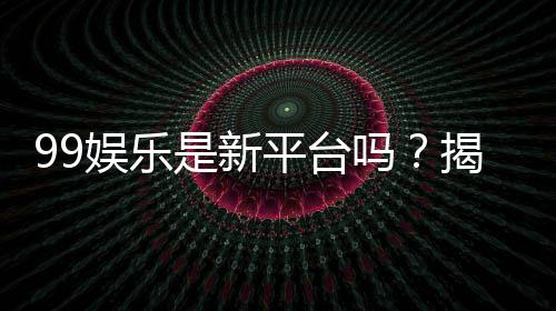 99娱乐是新平台吗?揭秘其背景与玩家真实评价