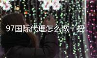 97国际代理怎么做？把握成功关键！