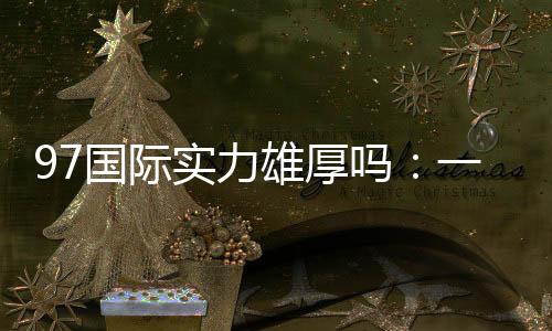 97国际实力雄厚吗：一探究竟
