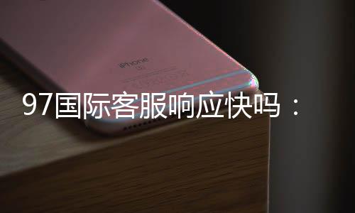 97国际客服响应快吗:值得信赖的服务优势