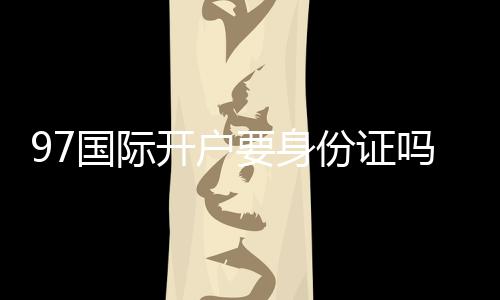 97国际开户要身份证吗：详细解析真实开户流程