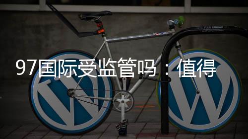 97国际受监管吗:值得信赖的棋牌娱乐平台