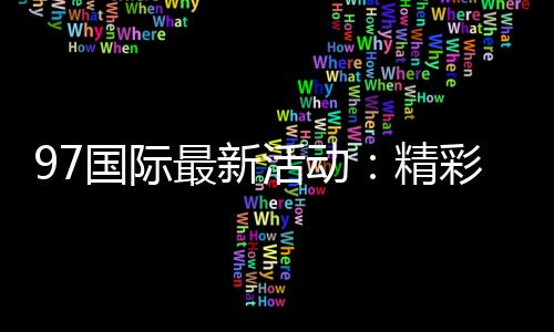 97国际最新活动：精彩纷呈不容错过