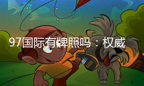 97国际有牌照吗：权威解析实情
