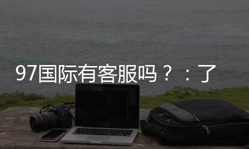 97国际有客服吗?:了解一下在线娱乐服务的质量